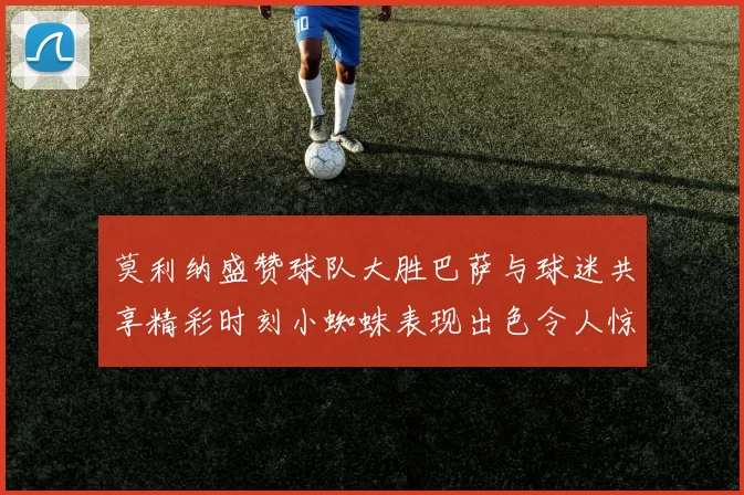 莫利纳盛赞球队大胜巴萨与球迷共享精彩时刻小蜘蛛表现出色令人惊艳