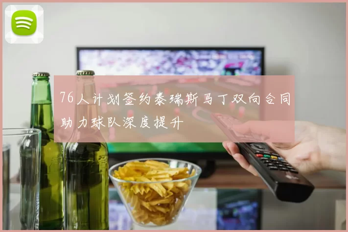 76人计划签约泰瑞斯马丁双向合同助力球队深度提升