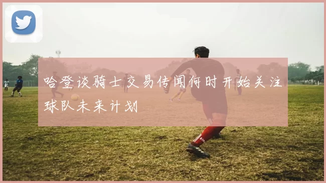 哈登谈骑士交易传闻何时开始关注球队未来计划
