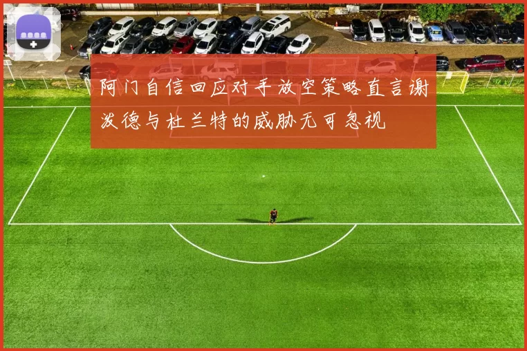 阿门自信回应对手放空策略直言谢泼德与杜兰特的威胁无可忽视