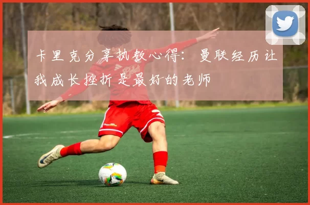 卡里克分享执教心得：曼联经历让我成长挫折是最好的老师