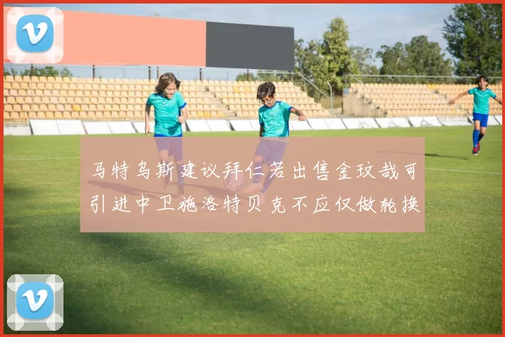 马特乌斯建议拜仁若出售金玟哉可引进中卫施洛特贝克不应仅做轮换球员