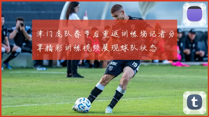 津门虎队春节后重返训练场记者分享精彩训练视频展现球队状态