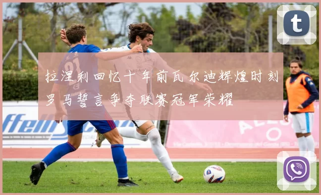 拉涅利回忆十年前瓦尔迪辉煌时刻罗马誓言争夺联赛冠军荣耀