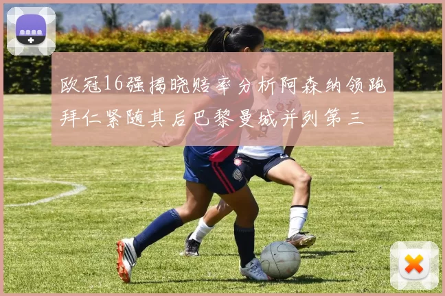 欧冠16强揭晓赔率分析阿森纳领跑拜仁紧随其后巴黎曼城并列第三