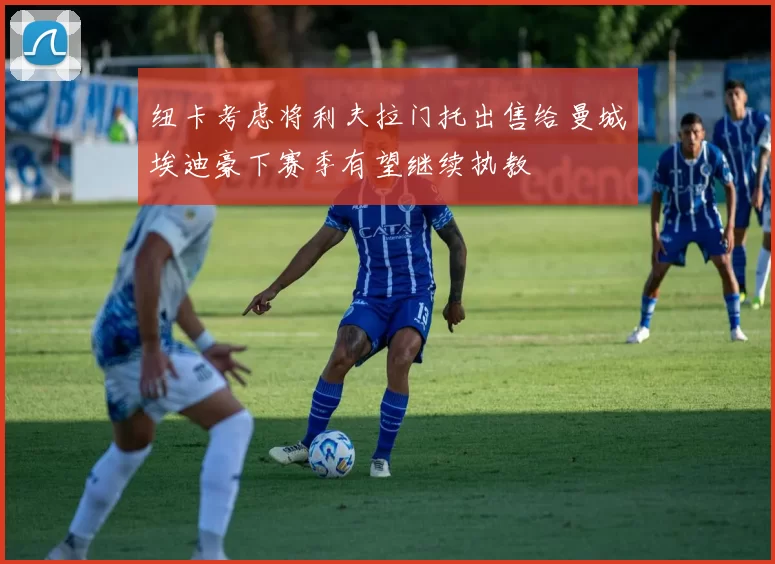 纽卡考虑将利夫拉门托出售给曼城埃迪豪下赛季有望继续执教