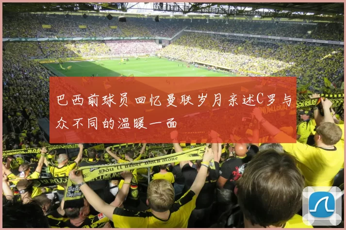 巴西前球员回忆曼联岁月亲述C罗与众不同的温暖一面