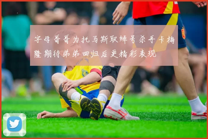 字母哥哥为托马斯取绰号杀手卡梅隆期待弟弟回归后更精彩表现