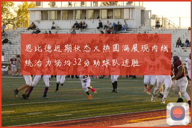 恩比德近期状态火热圆满展现内线统治力场均32分助球队连胜