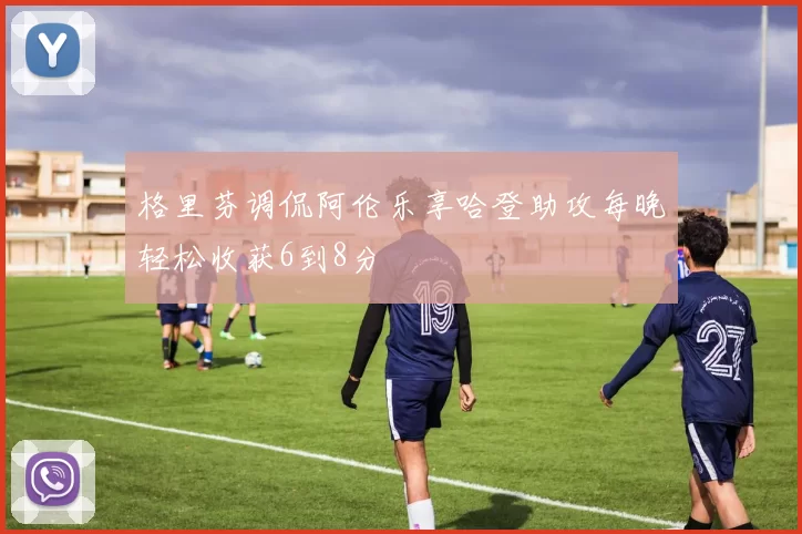 格里芬调侃阿伦乐享哈登助攻每晚轻松收获6到8分