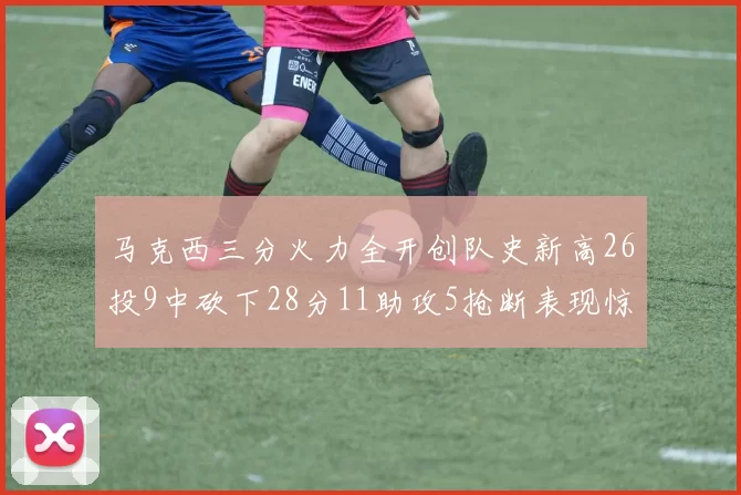 马克西三分火力全开创队史新高26投9中砍下28分11助攻5抢断表现惊艳