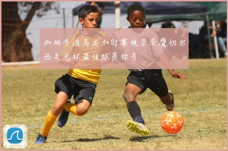 加纳乔造乌龙加时赛绝杀荣膺切尔西足总杯最佳球员称号