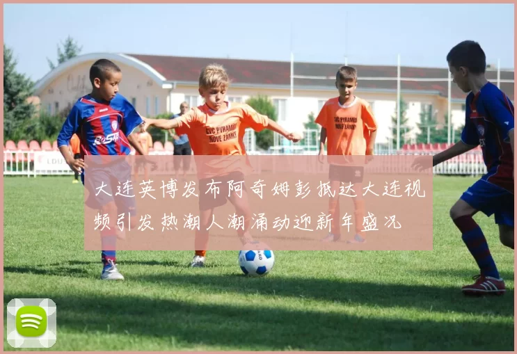 大连英博发布阿奇姆彭抵达大连视频引发热潮人潮涌动迎新年盛况