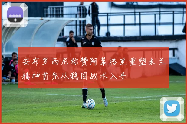 安布罗西尼称赞阿莱格里重塑米兰精神首先从稳固战术入手