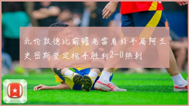 北伦敦德比前瞻老雷看好平局阿兰史密斯坚定枪手胜利2-0热刺