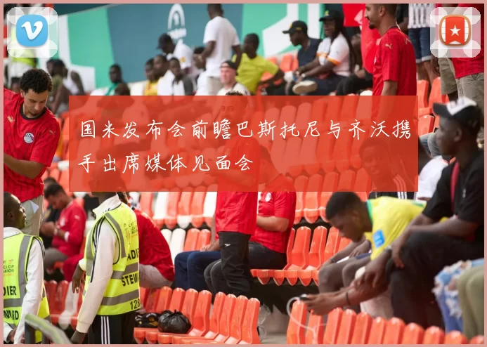 国米发布会前瞻巴斯托尼与齐沃携手出席媒体见面会