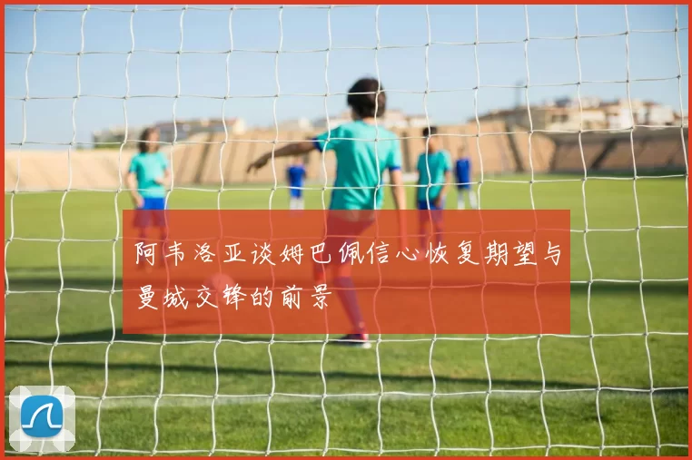 阿韦洛亚谈姆巴佩信心恢复期望与曼城交锋的前景