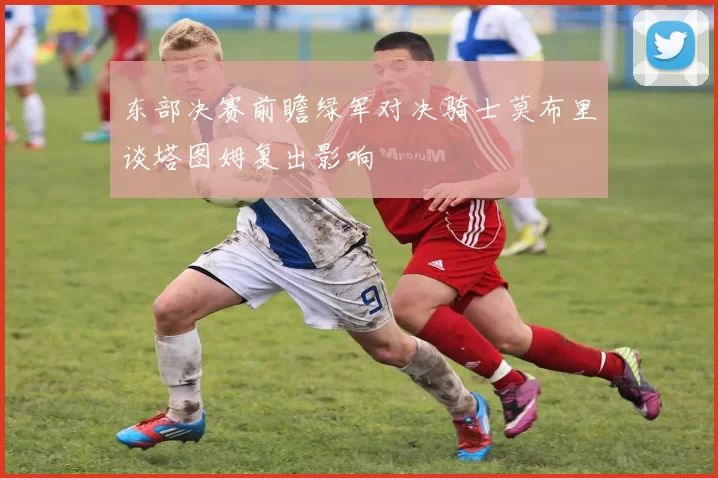 东部决赛前瞻绿军对决骑士莫布里谈塔图姆复出影响