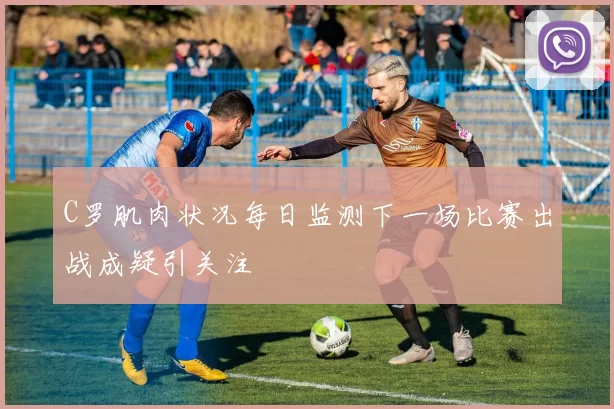 C罗肌肉状况每日监测下一场比赛出战成疑引关注