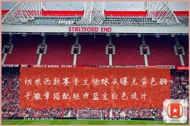 切尔西新赛季主场球衣曝光黄色狮子徽章搭配经典蓝金白色设计