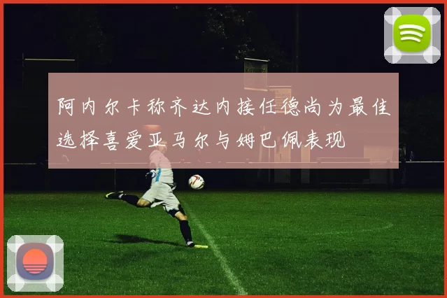 阿内尔卡称齐达内接任德尚为最佳选择喜爱亚马尔与姆巴佩表现