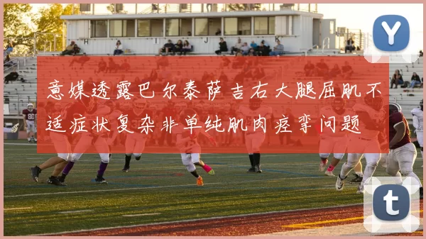 意媒透露巴尔泰萨吉右大腿屈肌不适症状复杂非单纯肌肉痉挛问题