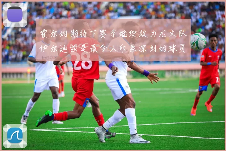霍尔姆期待下赛季继续效力尤文队伊尔迪兹是最令人印象深刻的球员