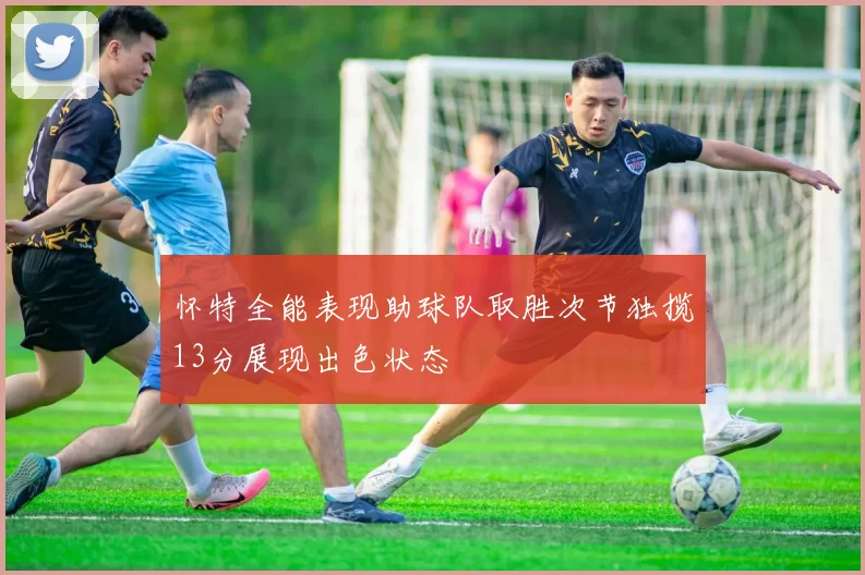 怀特全能表现助球队取胜次节独揽13分展现出色状态
